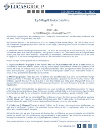 www.lucasgroup.com
EXECUTIVE INSIGHTS - BLOG
www.careeradvice.lucasgroup.com
“What a lovely engagement ring. Are you planning to start a family soon?” an interviewer asks you while making pre-interview small
talk. Seems innocent enough. But it’s actually illegal.
Illegal questions get asked for one of three reasons: (1) Lack of knowledge that the question is illegal; (2) A valid, underlying concern
that the interviewer is trying to get at but doesn’t know how to frame legally; (3) A knowing attempt to obtain information the employer
is not legally entitled to.
As an executive recruiter specializing in human resources, I can assure you it’s usually one of the first two reasons, so give the
interviewer the benefit of the doubt and be diplomatic. Although these blunders are less common with human resource professionals
(it’s their job to know better!) than in other fields, I always make sure the candidates I work with understand what they can and cannot
be legally asked as well as how to navigate these questions in a non-confrontational fashion should they arise.
Here are five illegal interview questions that are commonly asked:
#1 Do you have children? Do you plan to have children? Who cares for your children when you are at work? Whether you
have children or plan to have children is off limits. Generally, what an employer wants to know is whether or not your home life will
interfere with the job. The best tactic here is to turn the question around and ask if there are requirements that the employer wants to
know if you’re available for. Legal questions to ask in an interview are whether you are available to travel, work overtime, relocate etc.
as long as those questions relate directly to the job requirements.
#2 When did you graduate? Asking about when you graduated is not allowed because it could lead to age discrimination. Younger
candidates don’t tend to think about this question as they generally include a graduation year on their resumes. However, older
candidates, especially those over the age of 60, tend to leave their graduation year out by design. What you CAN be asked is
questions with direct relevance to the position, like how many years of experience you have in the industry, so steer the conversation
in that direction.
#3 Are you married? Your marital status and, by extension, your sexual orientation are unethical interview questions. The reasons
behind this question can be ambiguous. Maybe the interviewer is making small talk. Maybe he or she wants to know if you’ll be willing
to entertain clients at night. Use your best judgment. It’s ok to ask the interviewer to clarify how a question is related to the job.
#4 Where were you born? Are you a U.S. citizen? Many candidates aren’t aware that interviewers cannot legally ask about your
nationality although I see it happen a lot, especially in the technology space. What IS legal is for the interviewer to ask whether you
are legally authorized to work in the US. You can volunteer additional information in response to the question.
#5 Is English your first language? You can’t be asked if English is your first language, but you can be asked what languages you
read, speak or write fluently if it’s relevant to job performance. You can confirm your fluency in any languages related to the position
without addressing which is your first language.
Although the law is black and white, how you deal with illegal questions isn’t. Ultimately, you have to consider the intent behind the
question and what the impact of responding versus not responding will be on your candidacy. If you ever feel that an interviewer has
been truly discriminatory, file a complaint with the Equal Employment Opportunity Commission.
Have you ever been asked an illegal interview question? How did you handle it? Share your experiences in the comments below.
Top 5 Illegal Interview Questions
by
Aram Lulla
General Manager – Human Resources
 