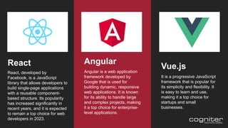 React
React, developed by
Facebook, is a JavaScript
library that allows developers to
build single-page applications
with a reusable component-
based structure. Its popularity
has increased significantly in
recent years, and it is expected
to remain a top choice for web
developers in 2023.
Vue.js
It is a progressive JavaScript
framework that is popular for
its simplicity and flexibility. It
is easy to learn and use,
making it a top choice for
startups and small
businesses.
Angular
Angular is a web application
framework developed by
Google that is used for
building dynamic, responsive
web applications. It is known
for its ability to handle large
and complex projects, making
it a top choice for enterprise-
level applications.
 