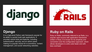 It is a high-level Python web framework popular for
its ability to quickly build web applications. It
provides robust tools and features, including
authentication, security, and an admin panel,
making it a popular choice for e-commerce, content
management, and social networking websites.
Django
Ruby on Rails, commonly referred to as Rails, is a
popular open-source web application framework
written in Ruby. It is known for its simplicity and
convention over the configuration approach, which
allows developers to write code faster and with
less overhead.
Ruby on Rails
 