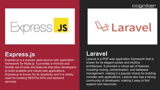 Express.js is a popular open-source web application
framework for Node.js. It provides a minimal and
flexible set of tools and features that allow developers
to build scalable and robust web applications.
Express.js is known for its simplicity, and it is widely
used for building RESTful APIs and backend
services.
Express.js
Laravel is a PHP web application framework that is
known for its elegant syntax and intuitive
architecture. It provides a robust set of features,
including routing, authentication, and database
management, making it a popular choice for building
complex web applications. Laravel also has a strong
community of developers, making it easy to find
support and resources.
Laravel
 