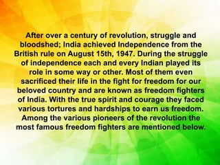 After over a century of revolution, struggle and
bloodshed; India achieved Independence from the
British rule on August 15th, 1947. During the struggle
of independence each and every Indian played its
role in some way or other. Most of them even
sacrificed their life in the fight for freedom for our
beloved country and are known as freedom fighters
of India. With the true spirit and courage they faced
various tortures and hardships to earn us freedom.
Among the various pioneers of the revolution the
most famous freedom fighters are mentioned below.
 