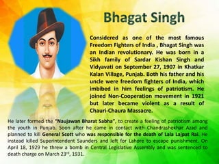 Considered as one of the most famous
Freedom Fighters of India , Bhagat Singh was
an Indian revolutionary. He was born in a
Sikh family of Sardar Kishan Singh and
Vidyavati on September 27, 1907 in Khatkar
Kalan Village, Punjab. Both his father and his
uncle were freedom fighters of India, which
imbibed in him feelings of patriotism. He
joined Non-Cooperation movement in 1921
but later became violent as a result of
Chauri-Chaura Massacre.
He later formed the “Naujawan Bharat Sabha”, to create a feeling of patriotism among
the youth in Punjab. Soon after he came in contact with Chandrashekhar Azad and
planned to kill General Scott who was responsible for the death of Lala Lajpat Rai. He
instead killed Superintendent Saunders and left for Lahore to escape punishment. On
April 18, 1929 he threw a bomb in Central Legislative Assembly and was sentenced to
death charge on March 23rd, 1931.
 