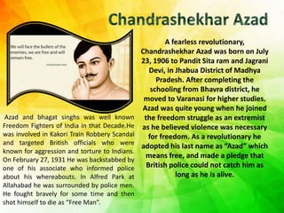 A fearless revolutionary,
Chandrashekhar Azad was born on July
23, 1906 to Pandit Sita ram and Jagrani
Devi, in Jhabua District of Madhya
Pradesh. After completing the
schooling from Bhavra district, he
moved to Varanasi for higher studies.
Azad was quite young when he joined
the freedom struggle as an extremist
as he believed violence was necessary
for freedom. As a revolutionary he
adopted his last name as “Azad” which
means free, and made a pledge that
British police could not catch him as
long as he is alive.
Azad and bhagat singhs was well known
Freedom Fighters of India in that Decade.He
was involved in Kakori Train Robbery Scandal
and targeted British officials who were
known for aggression and torture to Indians.
On February 27, 1931 He was backstabbed by
one of his associate who informed police
about his whereabouts. In Alfred Park at
Allahabad he was surrounded by police men.
He fought bravely for some time and then
shot himself to die as “Free Man”.
 