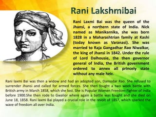 Rani Laxmi Bai was the queen of the
Jhansi, a northern state of India. Nick
named as Manikarnika, she was born
1828 in a Maharashtrian family at Kashi
(today known as Varanasi). She was
married to Raja Gangadhar Rao Niwalkar,
the king of Jhansi in 1842. Under the rule
of Lord Dalhousie, the then governor
general of India, the British government
ordered to annex all princely state
without any male heir.
Rani laxmi Bai was then a widow and had an adopted son, Damodar Rao. She refused to
surrender Jhansi and called for armed forces. She then fought a two week battle with
British army in March 1858, which she lost. She is Popular Women Freedom Fighter of India
before 1900.She then rode to Gwalior where again a battle was fought and she died on
June 18, 1858. Rani laxmi Bai played a crucial role in the revolt of 1857, which sparked the
wave of freedom all over India.
 