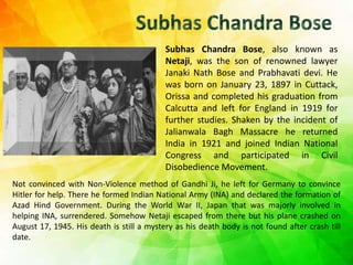 Subhas Chandra Bose, also known as
Netaji, was the son of renowned lawyer
Janaki Nath Bose and Prabhavati devi. He
was born on January 23, 1897 in Cuttack,
Orissa and completed his graduation from
Calcutta and left for England in 1919 for
further studies. Shaken by the incident of
Jalianwala Bagh Massacre he returned
India in 1921 and joined Indian National
Congress and participated in Civil
Disobedience Movement.
Not convinced with Non-Violence method of Gandhi Ji, he left for Germany to convince
Hitler for help. There he formed Indian National Army (INA) and declared the formation of
Azad Hind Government. During the World War II, Japan that was majorly involved in
helping INA, surrendered. Somehow Netaji escaped from there but his plane crashed on
August 17, 1945. His death is still a mystery as his death body is not found after crash till
date.
 