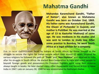 Mohandas Karamchand Gandhi, “Father
of Nation”, also known as Mahatama
Gandhi was born on October 2nd, 1869.
His father name was Karamchand Gandhi,
the Diwan of Porbandar in Gujarat, and
mother is Puttlibai. He was married at the
age of 13 to Kasturba Makhanji of same
age. He was mediocre in his studies and
was sent to London to study law. After
some practice in Bombay, he went South
Africa as a legal advisor for a company.
Due to racial discrimination faced by Indians at South Africa, he threw himself in the
struggle to secure the rights for Indian people which took almost 25 years. Inspired by
various religions he followed the path of “Truth” and “Non-Violence” and returned to India
after his struggle in South Africa. He started Non-Cooperation in India and asked people to
boycott foreign goods and possessions.His Freedom Fighters spirit using Non violence
always taught in books. He later started many other movements and forced British to leave
India in 1947. Late on January 30, 1948 he was assassinated by Nathuram Godse.
 
