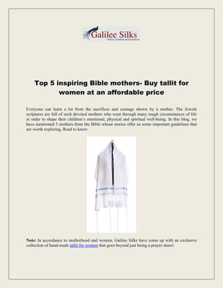 Top 5 inspiring Bible mothers- Buy tallit for
women at an affordable price
Everyone can learn a lot from the sacrifices and courage shown by a mother. The Jewish
scriptures are full of such devoted mothers who went through many tough circumstances of life
in order to shape their children’s emotional, physical and spiritual well-being. In this blog, we
have mentioned 5 mothers from the Bible whose stories offer us some important guidelines that
are worth exploring. Read to know:
Note: In accordance to motherhood and women, Galilee Silks have come up with an exclusive
collection of hand-made tallit for women that goes beyond just being a prayer shawl.
 