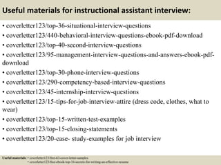 Useful materials for instructional assistant interview:
• coverletter123/top-36-situational-interview-questions
• coverletter123/440-behavioral-interview-questions-ebook-pdf-download
• coverletter123/top-40-second-interview-questions
• coverletter123/95-management-interview-questions-and-answers-ebook-pdf-
download
• coverletter123/top-30-phone-interview-questions
• coverletter123/290-competency-based-interview-questions
• coverletter123/45-internship-interview-questions
• coverletter123/15-tips-for-job-interview-attire (dress code, clothes, what to
wear)
• coverletter123/top-15-written-test-examples
• coverletter123/top-15-closing-statements
• coverletter123/20-case- study-examples for job interview
Useful materials: • coverletter123/free-63-cover-letter-samples
• coverletter123/free-ebook-top-16-secrets-for-writing-an-effective-resume
 
