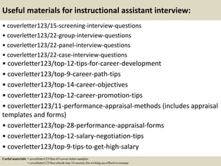 Useful materials for instructional assistant interview:
• coverletter123/15-screening-interview-questions
• coverletter123/22-group-interview-questions
• coverletter123/22-panel-interview-questions
• coverletter123/22-case-interview-questions
• coverletter123/top-12-tips-for-career-development
• coverletter123/top-9-career-path-tips
• coverletter123/top-14-career-objectives
• coverletter123/top-12-career-promotion-tips
• coverletter123/11-performance-appraisal-methods (includes appraisal
templates and forms)
• coverletter123/top-28-performance-appraisal-forms
• coverletter123/top-12-salary-negotiation-tips
• coverletter123/top-9-tips-to-get-high-salary
Useful materials: • coverletter123/free-63-cover-letter-samples
• coverletter123/free-ebook-top-16-secrets-for-writing-an-effective-resume
 