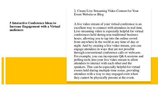 2. Create Live Streaming Video Content for Your
Event Website or Blog
A live video stream of your virtual conference is an
excellent way to connect with attendees in real time.
Live-streaming video is especially helpful for virtual
conferences held during non-traditional business
hours, allowing you to tap into the online crowd
from anywhere in the world at any time of day or
night. And by creating a live video stream, you can
engage attendees in ways that are not possible
through conventional conference calls or webcasts.
For example, you can incorporate Q&A sessions and
polling tools into your live video stream to allow
attendees to interact with each other and the
speakers. This can be especially helpful for virtual
events held during multiple time zones, providing
attendees with a way to stay engaged even when
they cannot be physically present at the event.
5 Interactive Conference Ideas to
Increase Engagement with a Virtual
audiences
 