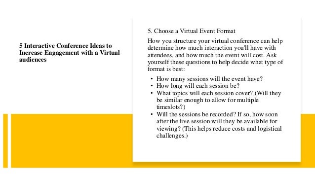 5. Choose a Virtual Event Format
How you structure your virtual conference can help
determine how much interaction you'll have with
attendees, and how much the event will cost. Ask
yourself these questions to help decide what type of
format is best:
• How many sessions will the event have?
• How long will each session be?
• What topics will each session cover? (Will they
be similar enough to allow for multiple
timeslots?)
• Will the sessions be recorded? If so, how soon
after the live session will they be available for
viewing? (This helps reduce costs and logistical
challenges.)
5 Interactive Conference Ideas to
Increase Engagement with a Virtual
audiences
 