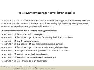 Top 5 inventory manager cover letter samples
In this file, you can ref cover letter materials for inventory manager such as inventory manager
cover letter samples, inventory manager cover letter writing tips, inventory manager resumes,
inventory manager interview questions with answers…
Other useful materials for inventory manager interview:
• coverletter123/free-63-cover-letter-samples
• coverletter123/free-ebook-top-16-secrets-for-writing-the-killer-cover-letter
• coverletter123/free-64-resume-samples
• coverletter123/free-ebook-145-interview-questions-and-answers
• coverletter123/free-ebook-top-18-secrets-to-win-every-job-interviews
• coverletter123/13-types-of-interview-questions-and-how-to-face-them
• coverletter123/job-interview-checklist-40-points
• coverletter123/top-8-interview-thank-you-letter-samples
• coverletter123/top-15-ways-to-search-new-jobs
Useful materials: • coverletter123/free-63-cover-letter-samples
• coverletter123/free-ebook-top-16-secrets-for-writing-an-effective-resume
 