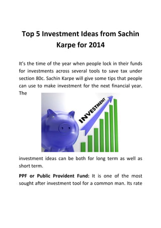 Top 5 Investment Ideas from Sachin
Karpe for 2014
It’s the time of the year when people lock in their funds
for investments across several tools to save tax under
section 80c. Sachin Karpe will give some tips that people
can use to make investment for the next financial year.
The

investment ideas can be both for long term as well as
short term.
PPF or Public Provident Fund: It is one of the most
sought after investment tool for a common man. Its rate

 