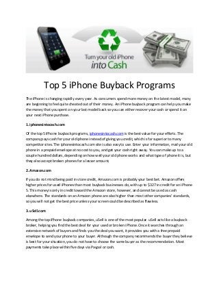 Top 5 iPhone Buyback Programs
The iPhone is changing rapidly every year. As consumers spend more money on the latest model, many
are beginning to feel quite cheated out of their money. An iPhone buyback program can help you make
the money that you spent on your last model back so you can either recover your cash or spend it on
your next iPhone purchase.
1. iphonesintocash.com
Of the top 5 iPhone buyback programs, iphonesintocash.com is the best value for your efforts. The
company pays cash for your old iphone instead of giving you credit, which is far superior to many
competitor sites. The iphonesintocash.com site is also easy to use. Enter your information, mail your old
phone in a prepaid envelope at no cost to you, and get your cash right away. You can make up to a
couple hundred dollars, depending on how well your old phone works and what type of phone it is, but
they also accept broken phones for a lesser amount.
2. Amazon.com
If you do not mind being paid in store credit, Amazon.com is probably your best bet. Amazon offers
higher prices for used iPhones than most buyback businesses do, with up to $327 in credit for an iPhone
5. This money is only in credit toward the Amazon store, however, and cannot be used as cash
elsewhere. The standards on an Amazon phone are also higher than most other companies’ standards,
so you will not get the best price unless your screen could be described as flawless.
3. uSell.com
Among the top iPhone buyback companies, uSell is one of the most popular. uSell acts like a buyback
broker, helping you find the best deal for your used or broken iPhone. Once it searches through an
extensive network of buyers and finds you the deal you want, it provides you with a free prepaid
envelope to send your phone to your buyer. Although the company recommends the buyer they believe
is best for your situation, you do not have to choose the same buyer as the recommendation. Most
payments take place within five days via Paypal or cash.

 