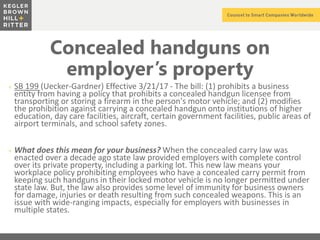 z
Concealed handguns on
employer’s property
+ SB 199 (Uecker-Gardner) Effective 3/21/17 - The bill: (1) prohibits a business
entity from having a policy that prohibits a concealed handgun licensee from
transporting or storing a firearm in the person's motor vehicle; and (2) modifies
the prohibition against carrying a concealed handgun onto institutions of higher
education, day care facilities, aircraft, certain government facilities, public areas of
airport terminals, and school safety zones.
+ What does this mean for your business? When the concealed carry law was
enacted over a decade ago state law provided employers with complete control
over its private property, including a parking lot. This new law means your
workplace policy prohibiting employees who have a concealed carry permit from
keeping such handguns in their locked motor vehicle is no longer permitted under
state law. But, the law also provides some level of immunity for business owners
for damage, injuries or death resulting from such concealed weapons. This is an
issue with wide-ranging impacts, especially for employers with businesses in
multiple states.
 