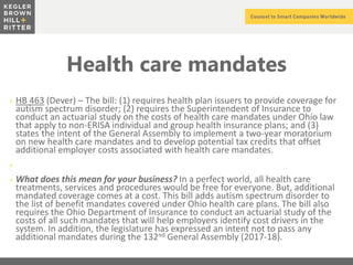 z
Health care mandates
+ HB 463 (Dever) – The bill: (1) requires health plan issuers to provide coverage for
autism spectrum disorder; (2) requires the Superintendent of Insurance to
conduct an actuarial study on the costs of health care mandates under Ohio law
that apply to non-ERISA individual and group health insurance plans; and (3)
states the intent of the General Assembly to implement a two-year moratorium
on new health care mandates and to develop potential tax credits that offset
additional employer costs associated with health care mandates.
+
+ What does this mean for your business? In a perfect world, all health care
treatments, services and procedures would be free for everyone. But, additional
mandated coverage comes at a cost. This bill adds autism spectrum disorder to
the list of benefit mandates covered under Ohio health care plans. The bill also
requires the Ohio Department of Insurance to conduct an actuarial study of the
costs of all such mandates that will help employers identify cost drivers in the
system. In addition, the legislature has expressed an intent not to pass any
additional mandates during the 132nd General Assembly (2017-18).
 