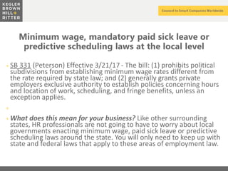 z
Minimum wage, mandatory paid sick leave or
predictive scheduling laws at the local level
+ SB 331 (Peterson) Effective 3/21/17 - The bill: (1) prohibits political
subdivisions from establishing minimum wage rates different from
the rate required by state law; and (2) generally grants private
employers exclusive authority to establish policies concerning hours
and location of work, scheduling, and fringe benefits, unless an
exception applies.
+
+ What does this mean for your business? Like other surrounding
states, HR professionals are not going to have to worry about local
governments enacting minimum wage, paid sick leave or predictive
scheduling laws around the state. You will only need to keep up with
state and federal laws that apply to these areas of employment law.
 