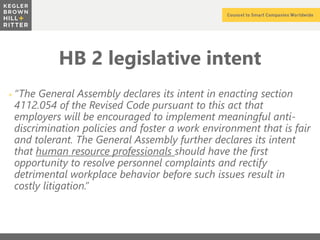 z
HB 2 legislative intent
+ “The General Assembly declares its intent in enacting section
4112.054 of the Revised Code pursuant to this act that
employers will be encouraged to implement meaningful anti-
discrimination policies and foster a work environment that is fair
and tolerant. The General Assembly further declares its intent
that human resource professionals should have the first
opportunity to resolve personnel complaints and rectify
detrimental workplace behavior before such issues result in
costly litigation.”
 
