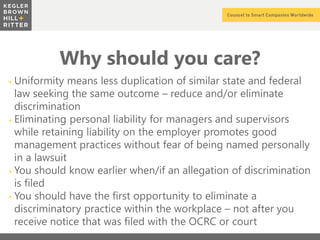 z
Why should you care?
+ Uniformity means less duplication of similar state and federal
law seeking the same outcome – reduce and/or eliminate
discrimination
+ Eliminating personal liability for managers and supervisors
while retaining liability on the employer promotes good
management practices without fear of being named personally
in a lawsuit
+ You should know earlier when/if an allegation of discrimination
is filed
+ You should have the first opportunity to eliminate a
discriminatory practice within the workplace – not after you
receive notice that was filed with the OCRC or court
 