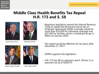 z
Middle Class Health Benefits Tax Repeal
H.R. 173 and S. 58
 Bipartisan legislation amend the Internal Revenue
Code to repeal the 40 percent excise tax on
employer-sponsored health coverage valued at
more than $10,200 for individual coverage and
$27,500 for families, which is scheduled to go in
effect on January 2020.
 The repeal would be effective for tax years after
December 31, 2017.
 SHRM supports the legislation.
 H.R. 173 has 80 co-sponsors and S. 58 has 3 co-
sponsors (as of 2/10/2017).
Joe Courtney (D-CT) Mike Kelly (R-PA)
Martin Heinrich (D-NM) Dean Heller (R-NV)
 
