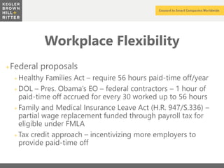 z
Workplace Flexibility
+Federal proposals
+ Healthy Families Act – require 56 hours paid-time off/year
+ DOL – Pres. Obama’s EO – federal contractors – 1 hour of
paid-time off accrued for every 30 worked up to 56 hours
+ Family and Medical Insurance Leave Act (H.R. 947/S.336) –
partial wage replacement funded through payroll tax for
eligible under FMLA
+ Tax credit approach – incentivizing more employers to
provide paid-time off
 