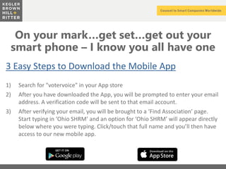 z
On your mark…get set…get out your
smart phone – I know you all have one
3 Easy Steps to Download the Mobile App
1) Search for "votervoice" in your App store
2) After you have downloaded the App, you will be prompted to enter your email
address. A verification code will be sent to that email account.
3) After verifying your email, you will be brought to a ‘Find Association’ page.
Start typing in ‘Ohio SHRM’ and an option for ‘Ohio SHRM’ will appear directly
below where you were typing. Click/touch that full name and you’ll then have
access to our new mobile app.
 