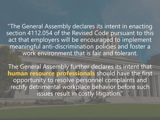 z
“The General Assembly declares its intent in enacting
section 4112.054 of the Revised Code pursuant to this
act that employers will be encouraged to implement
meaningful anti-discrimination policies and foster a
work environment that is fair and tolerant.
The General Assembly further declares its intent that
human resource professionals should have the first
opportunity to resolve personnel complaints and
rectify detrimental workplace behavior before such
issues result in costly litigation.”
 