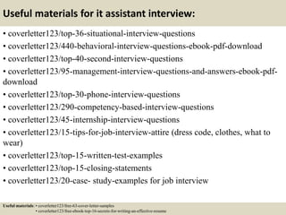 Useful materials for it assistant interview:
• coverletter123/top-36-situational-interview-questions
• coverletter123/440-behavioral-interview-questions-ebook-pdf-download
• coverletter123/top-40-second-interview-questions
• coverletter123/95-management-interview-questions-and-answers-ebook-pdf-
download
• coverletter123/top-30-phone-interview-questions
• coverletter123/290-competency-based-interview-questions
• coverletter123/45-internship-interview-questions
• coverletter123/15-tips-for-job-interview-attire (dress code, clothes, what to
wear)
• coverletter123/top-15-written-test-examples
• coverletter123/top-15-closing-statements
• coverletter123/20-case- study-examples for job interview
Useful materials: • coverletter123/free-63-cover-letter-samples
• coverletter123/free-ebook-top-16-secrets-for-writing-an-effective-resume
 