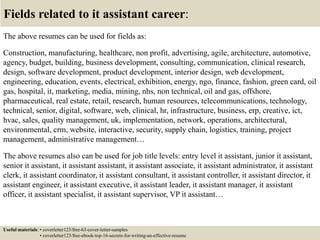 Fields related to it assistant career:
The above resumes can be used for fields as:
Construction, manufacturing, healthcare, non profit, advertising, agile, architecture, automotive,
agency, budget, building, business development, consulting, communication, clinical research,
design, software development, product development, interior design, web development,
engineering, education, events, electrical, exhibition, energy, ngo, finance, fashion, green card, oil
gas, hospital, it, marketing, media, mining, nhs, non technical, oil and gas, offshore,
pharmaceutical, real estate, retail, research, human resources, telecommunications, technology,
technical, senior, digital, software, web, clinical, hr, infrastructure, business, erp, creative, ict,
hvac, sales, quality management, uk, implementation, network, operations, architectural,
environmental, crm, website, interactive, security, supply chain, logistics, training, project
management, administrative management…
The above resumes also can be used for job title levels: entry level it assistant, junior it assistant,
senior it assistant, it assistant assistant, it assistant associate, it assistant administrator, it assistant
clerk, it assistant coordinator, it assistant consultant, it assistant controller, it assistant director, it
assistant engineer, it assistant executive, it assistant leader, it assistant manager, it assistant
officer, it assistant specialist, it assistant supervisor, VP it assistant…
Useful materials: • coverletter123/free-63-cover-letter-samples
• coverletter123/free-ebook-top-16-secrets-for-writing-an-effective-resume
 