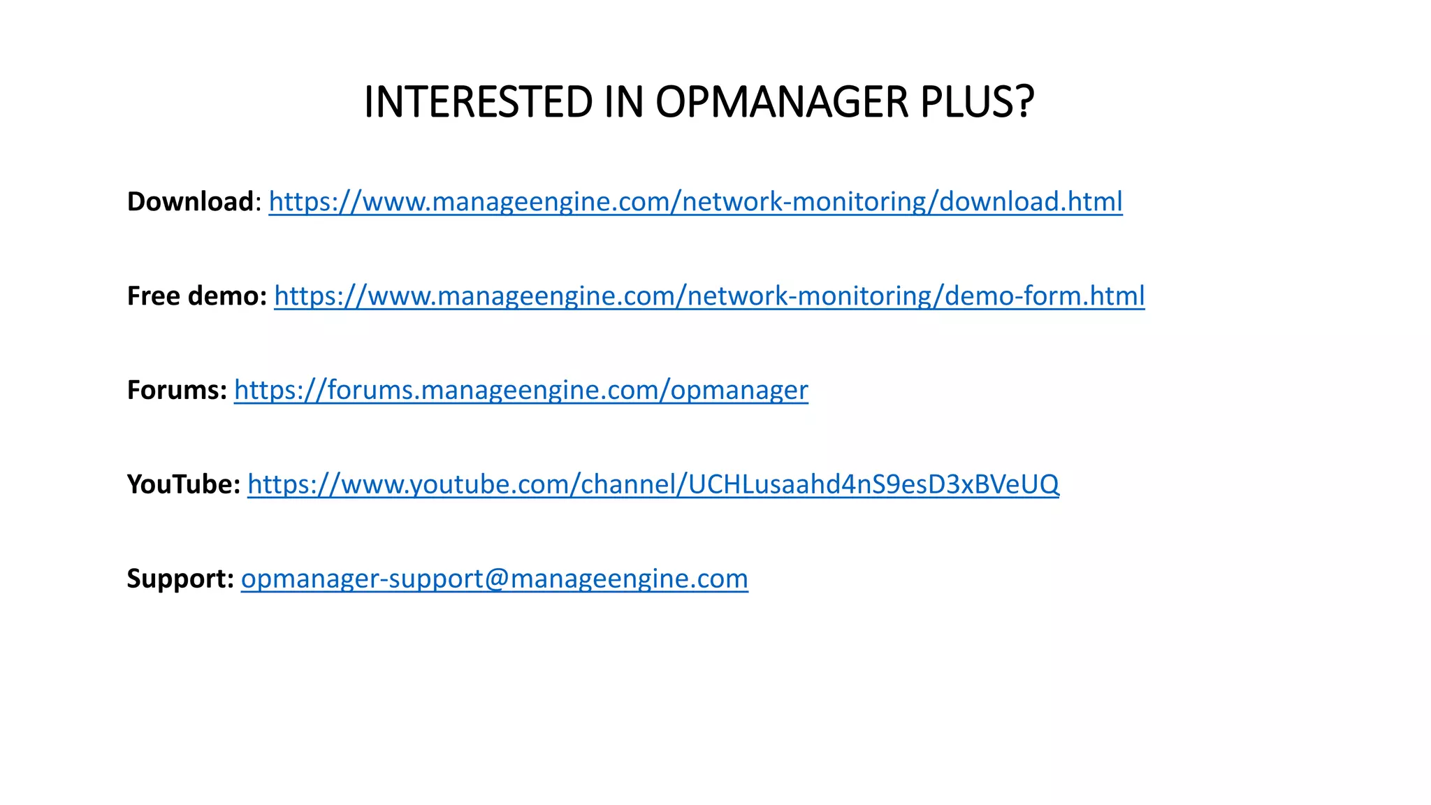 INTERESTED IN OPMANAGER PLUS?
Download: https://www.manageengine.com/network-monitoring/download.html
Free demo: https://www.manageengine.com/network-monitoring/demo-form.html
Forums: https://forums.manageengine.com/opmanager
YouTube: https://www.youtube.com/channel/UCHLusaahd4nS9esD3xBVeUQ
Support: opmanager-support@manageengine.com
 