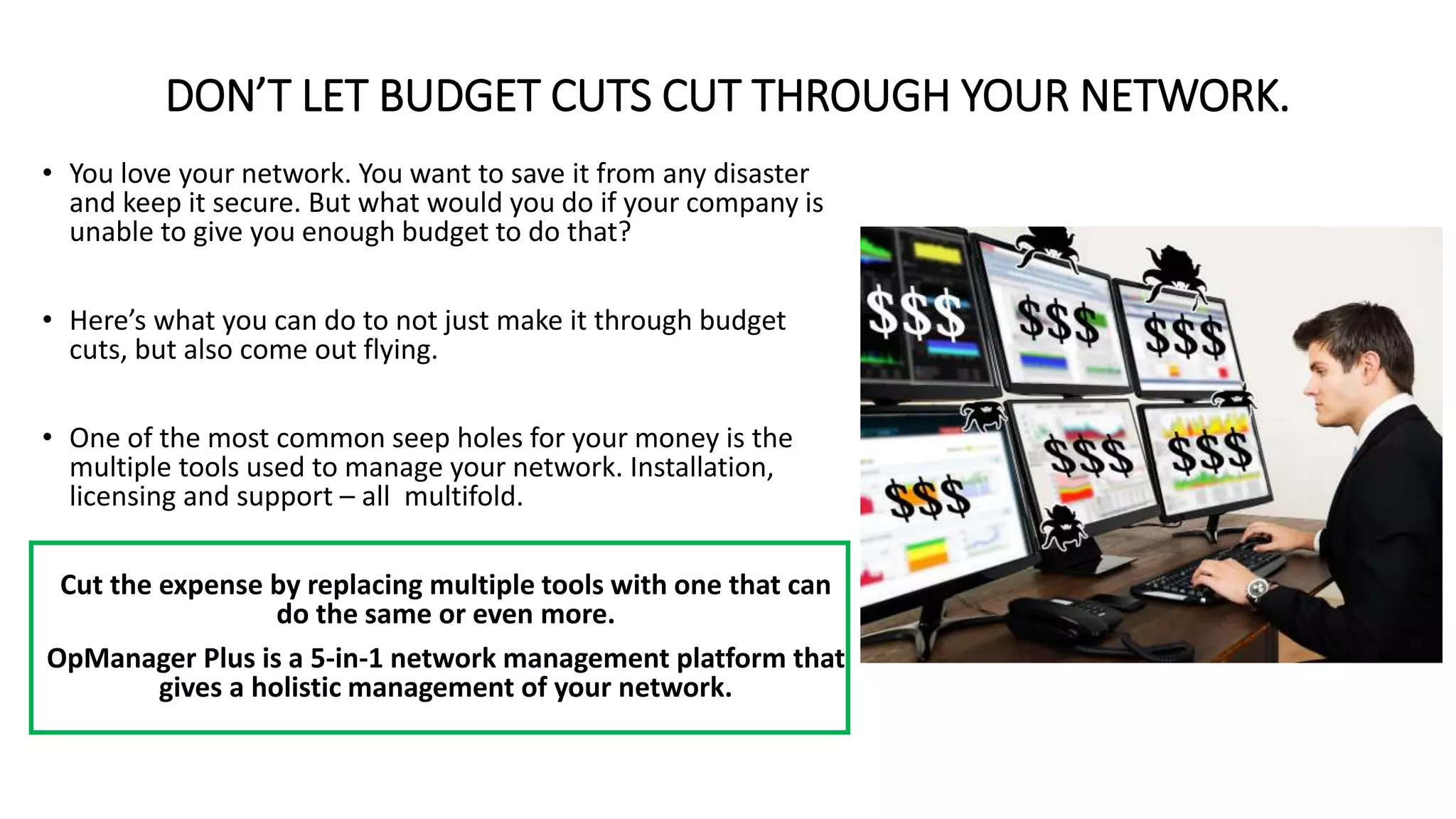 DON’T LET BUDGET CUTS CUT THROUGH YOUR NETWORK.
• You love your network. You want to save it from any disaster
and keep it secure. But what would you do if your company is
unable to give you enough budget to do that?
• Here’s what you can do to not just make it through budget
cuts, but also come out flying.
• One of the most common seep holes for your money is the
multiple tools used to manage your network. Installation,
licensing and support – all multifold.
Cut the expense by replacing multiple tools with one that can
do the same or even more.
OpManager Plus is a 5-in-1 network management platform that
gives a holistic management of your network.
 