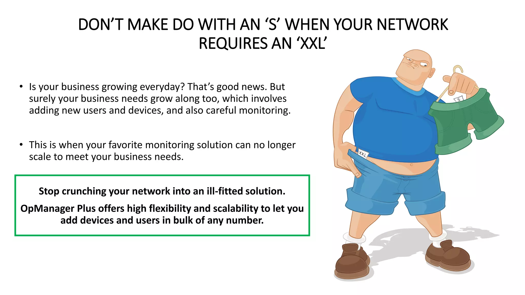 DON’T MAKE DO WITH AN ‘S’ WHEN YOUR NETWORK
REQUIRES AN ‘XXL’
• Is your business growing everyday? That’s good news. But
surely your business needs grow along too, which involves
adding new users and devices, and also careful monitoring.
• This is when your favorite monitoring solution can no longer
scale to meet your business needs.
Stop crunching your network into an ill-fitted solution.
OpManager Plus offers high flexibility and scalability to let you
add devices and users in bulk of any number.
 