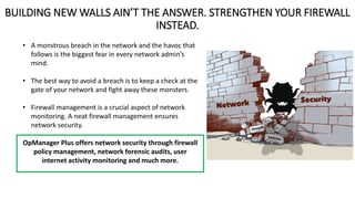 BUILDING NEW WALLS AIN’T THE ANSWER. STRENGTHEN YOUR FIREWALL
INSTEAD.
• A monstrous breach in the network and the havoc that
follows is the biggest fear in every network admin’s
mind.
• The best way to avoid a breach is to keep a check at the
gate of your network and fight away these monsters.
• Firewall management is a crucial aspect of network
monitoring. A neat firewall management ensures
network security.
OpManager Plus offers network security through firewall
policy management, network forensic audits, user
internet activity monitoring and much more.
 