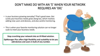 DON’T MAKE DO WITH AN ‘S’ WHEN YOUR NETWORK
REQUIRES AN ‘XXL’
• Is your business growing everyday? That’s good news. But
surely your business needs grow along too, which involves
adding new users and devices, and also careful monitoring.
• This is when your favorite monitoring solution can no longer
scale to meet your business needs.
Stop crunching your network into an ill-fitted solution.
OpManager Plus offers high flexibility and scalability to let you
add devices and users in bulk of any number.
 