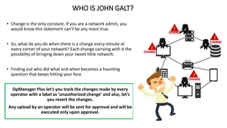WHO IS JOHN GALT?
• Change is the only constant. If you are a network admin, you
would know this statement can’t be any more true.
• So, what do you do when there is a change every minute at
every corner of your network? Each change carrying with it the
possibility of bringing down your sweet little network.
• Finding out who did what and when becomes a haunting
question that keeps hitting your face.
OpManager Plus let’s you track the changes made by every
operator with a label as ‘unauthorized change’ and also, let’s
you revert the changes.
Any upload by an operator will be sent for approval and will be
executed only upon approval.
 