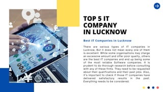 TOP 5 IT
COMPANY
IN LUCKNOW
There are various types of IT companies in
Lucknow, But it does not mean every one of them
is excellent. While some organisations may charge
an excessive amount and offer poor quality, others
are the best IT companies and end up being some
of the most reliable Software companies. It is
prudent to do thorough research before consulting
with any of these firms. They need to be requested
about their qualifications and their past jobs. Also,
it’s important to check if those IT companies have
delivered satisfactory results in the past.
Everything needs to be considered.
Best IT Companies in Lucknow
 