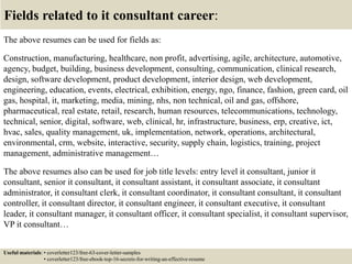 Fields related to it consultant career:
The above resumes can be used for fields as:
Construction, manufacturing, healthcare, non profit, advertising, agile, architecture, automotive,
agency, budget, building, business development, consulting, communication, clinical research,
design, software development, product development, interior design, web development,
engineering, education, events, electrical, exhibition, energy, ngo, finance, fashion, green card, oil
gas, hospital, it, marketing, media, mining, nhs, non technical, oil and gas, offshore,
pharmaceutical, real estate, retail, research, human resources, telecommunications, technology,
technical, senior, digital, software, web, clinical, hr, infrastructure, business, erp, creative, ict,
hvac, sales, quality management, uk, implementation, network, operations, architectural,
environmental, crm, website, interactive, security, supply chain, logistics, training, project
management, administrative management…
The above resumes also can be used for job title levels: entry level it consultant, junior it
consultant, senior it consultant, it consultant assistant, it consultant associate, it consultant
administrator, it consultant clerk, it consultant coordinator, it consultant consultant, it consultant
controller, it consultant director, it consultant engineer, it consultant executive, it consultant
leader, it consultant manager, it consultant officer, it consultant specialist, it consultant supervisor,
VP it consultant…
Useful materials: • coverletter123/free-63-cover-letter-samples
• coverletter123/free-ebook-top-16-secrets-for-writing-an-effective-resume
 