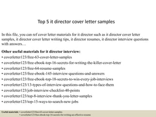 Top 5 it director cover letter samples
In this file, you can ref cover letter materials for it director such as it director cover letter
samples, it director cover letter writing tips, it director resumes, it director interview questions
with answers…
Other useful materials for it director interview:
• coverletter123/free-63-cover-letter-samples
• coverletter123/free-ebook-top-16-secrets-for-writing-the-killer-cover-letter
• coverletter123/free-64-resume-samples
• coverletter123/free-ebook-145-interview-questions-and-answers
• coverletter123/free-ebook-top-18-secrets-to-win-every-job-interviews
• coverletter123/13-types-of-interview-questions-and-how-to-face-them
• coverletter123/job-interview-checklist-40-points
• coverletter123/top-8-interview-thank-you-letter-samples
• coverletter123/top-15-ways-to-search-new-jobs
Useful materials: • coverletter123/free-63-cover-letter-samples
• coverletter123/free-ebook-top-16-secrets-for-writing-an-effective-resume
 