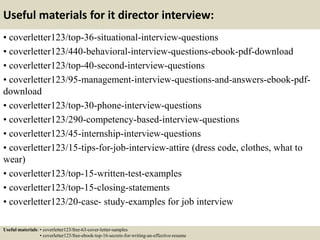 Useful materials for it director interview:
• coverletter123/top-36-situational-interview-questions
• coverletter123/440-behavioral-interview-questions-ebook-pdf-download
• coverletter123/top-40-second-interview-questions
• coverletter123/95-management-interview-questions-and-answers-ebook-pdf-
download
• coverletter123/top-30-phone-interview-questions
• coverletter123/290-competency-based-interview-questions
• coverletter123/45-internship-interview-questions
• coverletter123/15-tips-for-job-interview-attire (dress code, clothes, what to
wear)
• coverletter123/top-15-written-test-examples
• coverletter123/top-15-closing-statements
• coverletter123/20-case- study-examples for job interview
Useful materials: • coverletter123/free-63-cover-letter-samples
• coverletter123/free-ebook-top-16-secrets-for-writing-an-effective-resume
 