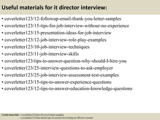 Useful materials for it director interview:
• coverletter123/12-followup-email-thank-you-letter-samples
• coverletter123/15-tips-for-job-interview-withour-no-experience
• coverletter123/15-presentation-ideas-for-job-interview
• coverletter123/12-job-interview-role-play-examples
• coverletter123/10-job-interview-techniques
• coverletter123/11-job-interview-skills
• coverletter123/tips-to-answer-question-why-should-I-hire-you
• coverletter123/25-interview-questions-to-ask-employer
• coverletter123/25-job-interview-assessment-test-examples
• coverletter123/15-tips-to-answer-experience-questions
• coverletter123/12-tips-to-answer-education-knowledge-questions
Useful materials: • coverletter123/free-63-cover-letter-samples
• coverletter123/free-ebook-top-16-secrets-for-writing-an-effective-resume
 