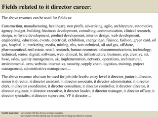 Fields related to it director career:
The above resumes can be used for fields as:
Construction, manufacturing, healthcare, non profit, advertising, agile, architecture, automotive,
agency, budget, building, business development, consulting, communication, clinical research,
design, software development, product development, interior design, web development,
engineering, education, events, electrical, exhibition, energy, ngo, finance, fashion, green card, oil
gas, hospital, it, marketing, media, mining, nhs, non technical, oil and gas, offshore,
pharmaceutical, real estate, retail, research, human resources, telecommunications, technology,
technical, senior, digital, software, web, clinical, hr, infrastructure, business, erp, creative, ict,
hvac, sales, quality management, uk, implementation, network, operations, architectural,
environmental, crm, website, interactive, security, supply chain, logistics, training, project
management, administrative management…
The above resumes also can be used for job title levels: entry level it director, junior it director,
senior it director, it director assistant, it director associate, it director administrator, it director
clerk, it director coordinator, it director consultant, it director controller, it director director, it
director engineer, it director executive, it director leader, it director manager, it director officer, it
director specialist, it director supervisor, VP it director…
Useful materials: • coverletter123/free-63-cover-letter-samples
• coverletter123/free-ebook-top-16-secrets-for-writing-an-effective-resume
 