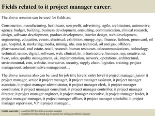 Fields related to it project manager career:
The above resumes can be used for fields as:
Construction, manufacturing, healthcare, non profit, advertising, agile, architecture, automotive,
agency, budget, building, business development, consulting, communication, clinical research,
design, software development, product development, interior design, web development,
engineering, education, events, electrical, exhibition, energy, ngo, finance, fashion, green card, oil
gas, hospital, it, marketing, media, mining, nhs, non technical, oil and gas, offshore,
pharmaceutical, real estate, retail, research, human resources, telecommunications, technology,
technical, senior, digital, software, web, clinical, hr, infrastructure, business, erp, creative, ict,
hvac, sales, quality management, uk, implementation, network, operations, architectural,
environmental, crm, website, interactive, security, supply chain, logistics, training, project
management, administrative management…
The above resumes also can be used for job title levels: entry level it project manager, junior it
project manager, senior it project manager, it project manager assistant, it project manager
associate, it project manager administrator, it project manager clerk, it project manager
coordinator, it project manager consultant, it project manager controller, it project manager
director, it project manager engineer, it project manager executive, it project manager leader, it
project manager manager, it project manager officer, it project manager specialist, it project
manager supervisor, VP it project manager…
Useful materials: • coverletter123/free-63-cover-letter-samples
• coverletter123/free-ebook-top-16-secrets-for-writing-an-effective-resume
 