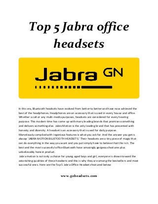 Top 5 Jabra office
headsets
In this era, Bluetooth headsets have evolved from better to better and have now achieved the
best of the headphones. Headphones are an accessory that is used in every house and office.
Whether a call or any multi-media purposes, headsets are considered for every hearing
purpose. This modern time has come up with many leading brands that promises something
and delivers something else. Jabra Motion is the only leading brand that has presented with
honesty and diversity. A headset is an accessory that is used for daily purpose.
Marvelously compiled with ingenious features is what you ask for. And the answer you get is
always ‘JABRA MOTION BLUETOOTH HEADSETS.’ Their headsets are a tiny piece of magic that
can do everything in the way you want and you just simply have to believe that this is it. The
best and the most successful office Bluetooth have amazingly gorgeous features plus
unbelievably honest product.
Jabra motion is not only a choice for young aged boys and girl, everyone is drawn toward the
astonishing qualities of these headsets and this is why they are among the bestsellers and most
successful ones. Here are the Top 5 Jabra Office Headsets featured below:
www.goheadsets.com
 
