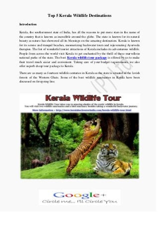 Top 5 Kerala Wildlife Destinations
Introduction
Kerala, the southernmost state of India, has all the reasons to put more stars in the name of
the country that is known as incredible around the globe. The state is known for its natural
beauty as nature has showered all its blessings on the amazing destination. Kerala is known
for its serene and tranquil beaches, mesmerizing backwater tours and rejuvenating Ayurveda
therapies. The list of wonderful tourist attractions of Kerala includes its adventurous wildlife.
People from across the world visit Kerala to get enchanted by the thrill of these marvellous
national parks of the state. The best Kerala wildlife tour package is offered by us to make
their travel much easier and convenient. Taking care of your budget requirements, we also
offer superb cheap tour package to Kerala.
There are as many as fourteen wildlife centuries in Kerala as the state is situated in the lavish
forests of the Western Ghats. Some of the best wildlife sanctuaries in Kerala have been
discussed on foregoing line.
 