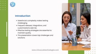 Salesforce's complexity makes testing
challenging.
Frequent releases, integrations, and
customizations add risk.
Effective testing strategies are essential to
maintain quality.
This presentation covers top challenges and
solutions.
Introduction
www.minusculetechnologies.com
 