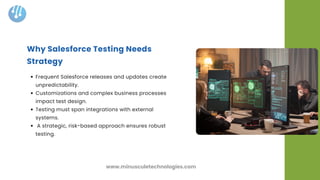 Frequent Salesforce releases and updates create
unpredictability.
Customizations and complex business processes
impact test design.
Testing must span integrations with external
systems.
A strategic, risk-based approach ensures robust
testing.
Why Salesforce Testing Needs
Strategy
www.minusculetechnologies.com
 