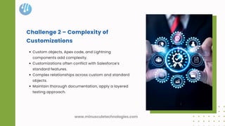Challenge 2 – Complexity of
Customizations
Custom objects, Apex code, and Lightning
components add complexity.
Customizations often conflict with Salesforce’s
standard features.
Complex relationships across custom and standard
objects.
Maintain thorough documentation, apply a layered
testing approach.
www.minusculetechnologies.com
 