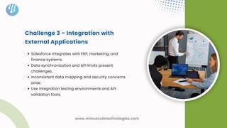 Challenge 3 – Integration with
External Applications
Salesforce integrates with ERP, marketing, and
finance systems.
Data synchronization and API limits present
challenges.
Inconsistent data mapping and security concerns
arise.
Use integration testing environments and API
validation tools.
www.minusculetechnologies.com
 