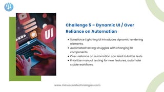 Challenge 5 – Dynamic UI / Over
Reliance on Automation
Salesforce Lightning UI introduces dynamic rendering
elements.
Automated testing struggles with changing UI
components.
Over-reliance on automation can lead to brittle tests.
Prioritize manual testing for new features, automate
stable workflows.
www.minusculetechnologies.com
 