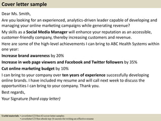 Dear Ms. Smith,
Are you looking for an experienced, analytics-driven leader capable of developing and
managing your online marketing campaigns while generating revenue?
My skills as a Social Media Manager will enhance your reputation as an accessible,
customer-friendly company, thereby increasing customers and revenue.
Here are some of the high-level achievements I can bring to ABC Health Systems within
one year:
Increase brand awareness by 20%
Increase in web page viewers and Facebook and Twitter followers by 35%
Cut online marketing budget by 10%
I can bring to your company over ten years of experience successfully developing
online brands. I have included my resume and will call next week to discuss the
opportunities I can bring to your company. Thank you.
Best regards,
Your Signature (hard copy letter)
Cover letter sample
Useful materials: • coverletter123/free-63-cover-letter-samples
• coverletter123/free-ebook-top-16-secrets-for-writing-an-effective-resume
 
